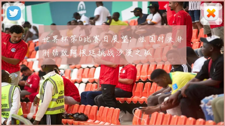 世界杯第6比赛日展望：法国对决非洲劲敌阿根廷挑战沙漠之狐