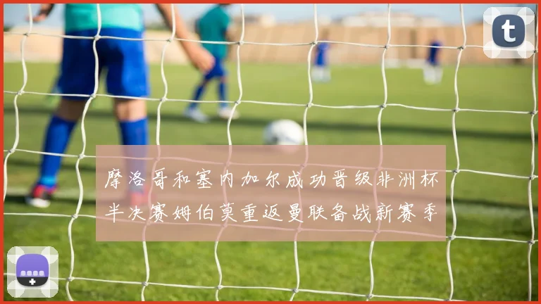 摩洛哥和塞内加尔成功晋级非洲杯半决赛姆伯莫重返曼联备战新赛季