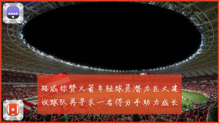 路威称赞火箭年轻球员潜力巨大建议球队再寻求一名得分手助力成长