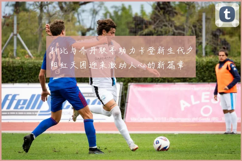 科比与乔丹联手助力卡登新生代夕阳红天团迎来激动人心的新篇章