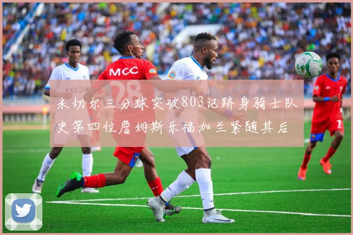 米切尔三分球突破803记跻身骑士队史第四位詹姆斯乐福加兰紧随其后