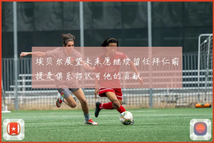 埃贝尔展望未来愿继续留任拜仁前提是俱乐部认可他的贡献