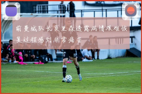前曼城队长莫里森透露病情艰难恢复过程感到非常痛苦