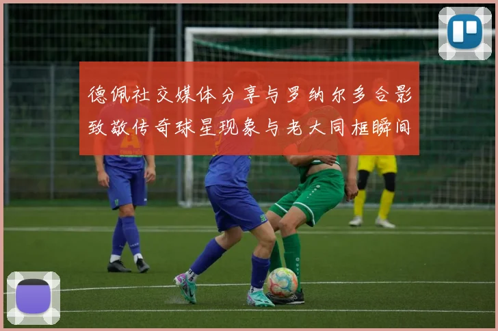 德佩社交媒体分享与罗纳尔多合影致敬传奇球星现象与老大同框瞬间