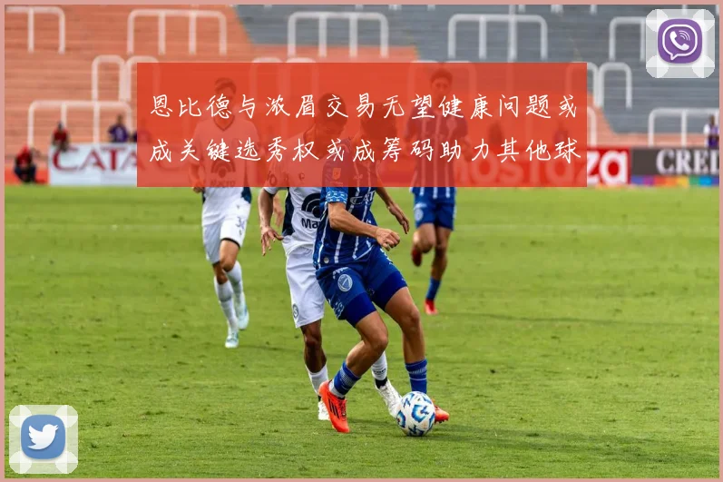恩比德与浓眉交易无望健康问题或成关键选秀权或成筹码助力其他球队接手