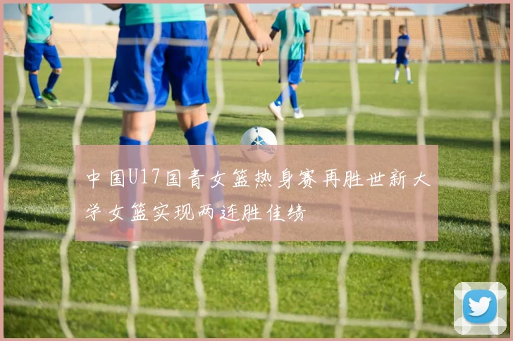 中国U17国青女篮热身赛再胜世新大学女篮实现两连胜佳绩