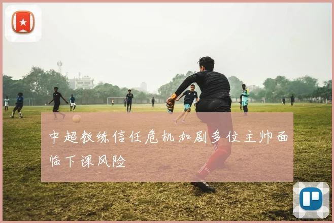 中超教练信任危机加剧多位主帅面临下课风险