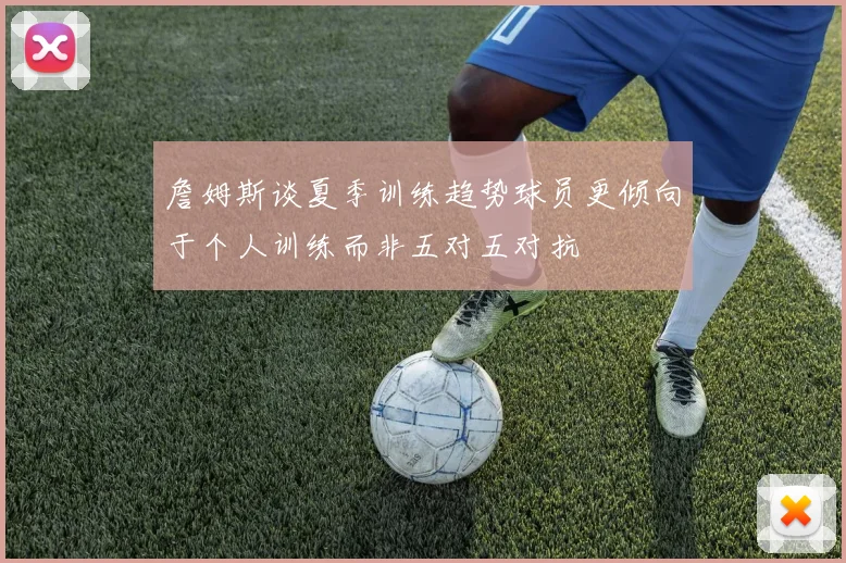 詹姆斯谈夏季训练趋势球员更倾向于个人训练而非五对五对抗