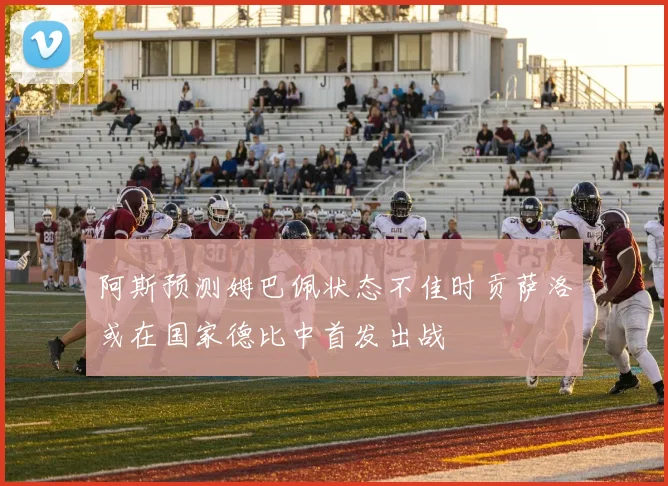 阿斯预测姆巴佩状态不佳时贡萨洛或在国家德比中首发出战