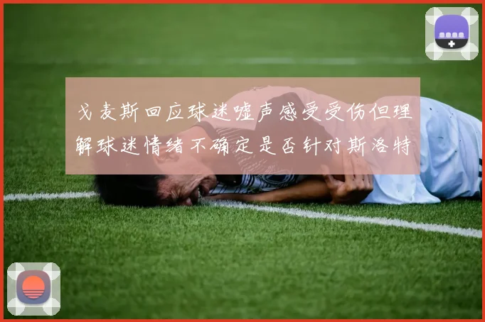 戈麦斯回应球迷嘘声感受受伤但理解球迷情绪不确定是否针对斯洛特