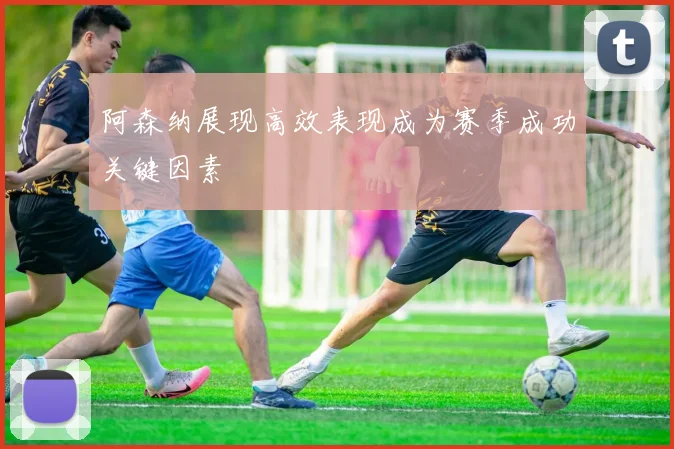 阿森纳展现高效表现成为赛季成功关键因素