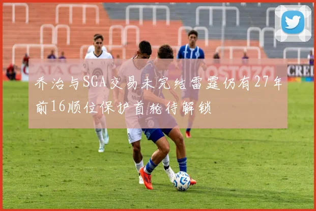 乔治与SGA交易未完结雷霆仍有27年前16顺位保护首轮待解锁