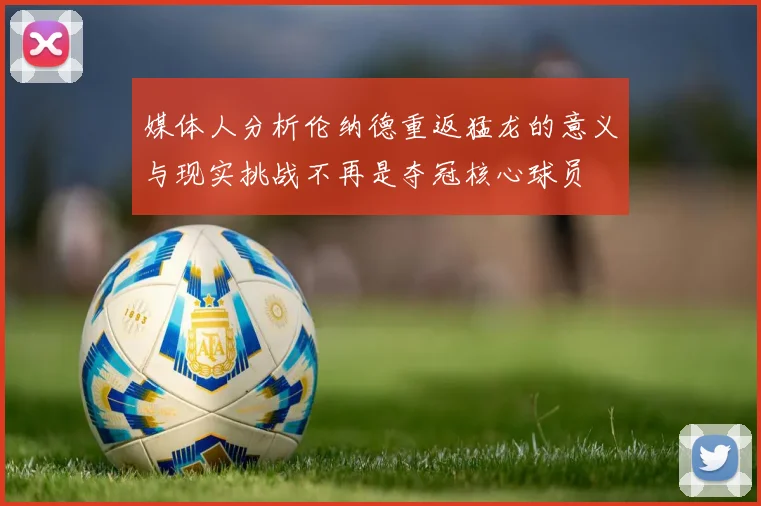 媒体人分析伦纳德重返猛龙的意义与现实挑战不再是夺冠核心球员
