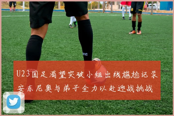 U23国足渴望突破小组出线尴尬记录安东尼奥与弟子全力以赴迎战挑战