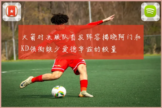 火箭对决狼队首发阵容揭晓阿门和KD领衔缺少爱德华兹的较量