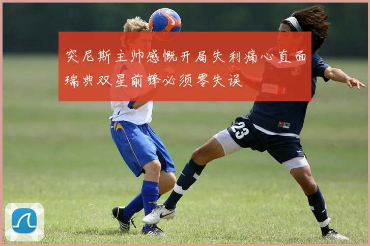突尼斯主帅感慨开局失利痛心直面瑞典双星前锋必须零失误