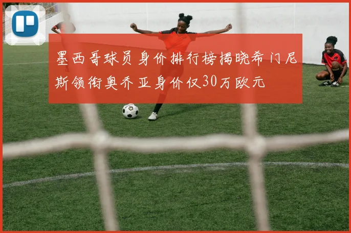墨西哥球员身价排行榜揭晓希门尼斯领衔奥乔亚身价仅30万欧元