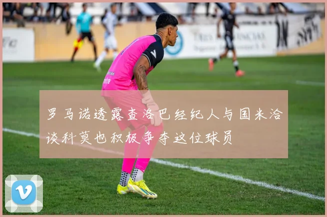 罗马诺透露查洛巴经纪人与国米洽谈科莫也积极争夺这位球员