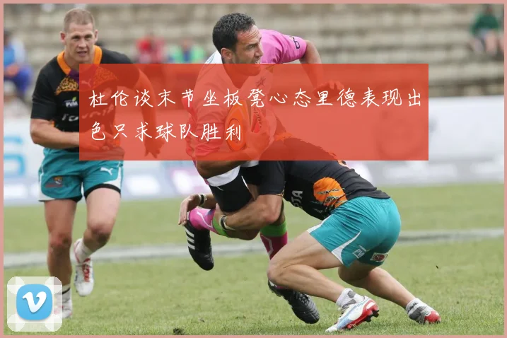 杜伦谈末节坐板凳心态里德表现出色只求球队胜利