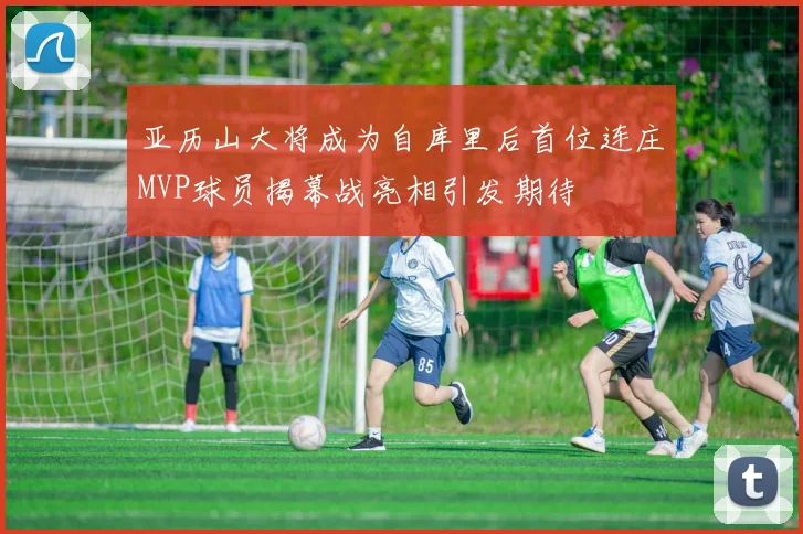 亚历山大将成为自库里后首位连庄MVP球员揭幕战亮相引发期待