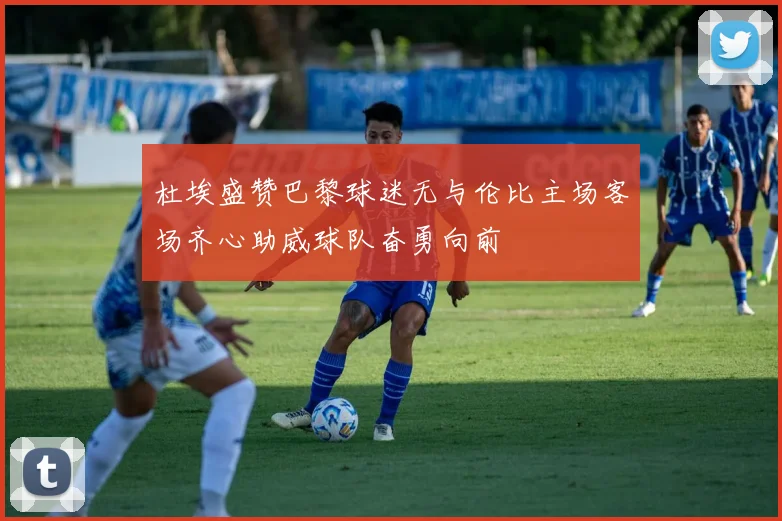 杜埃盛赞巴黎球迷无与伦比主场客场齐心助威球队奋勇向前